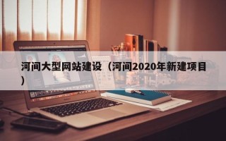 鞍山河间大型网站建设（河间2020年新建项目）