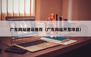 鞍山广东网站建设推荐（广东网站开发项目）