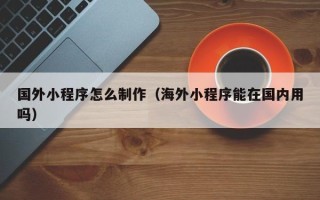 鞍山国外小程序怎么制作（海外小程序能在国内用吗）