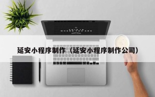 鞍山延安小程序制作（延安小程序制作公司）