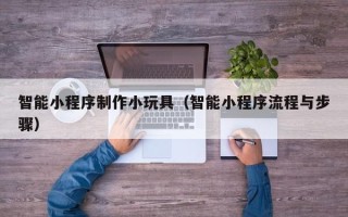 鞍山智能小程序制作小玩具（智能小程序流程与步骤）
