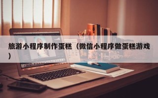 鞍山旅游小程序制作蛋糕（微信小程序做蛋糕游戏）